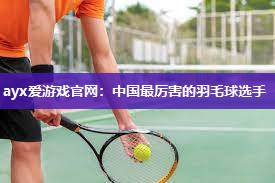 ayx爱游戏官网：中国最厉害的羽毛球选手