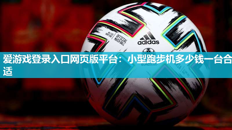 爱游戏登录入口网页版平台：小型跑步机多少钱一台合适