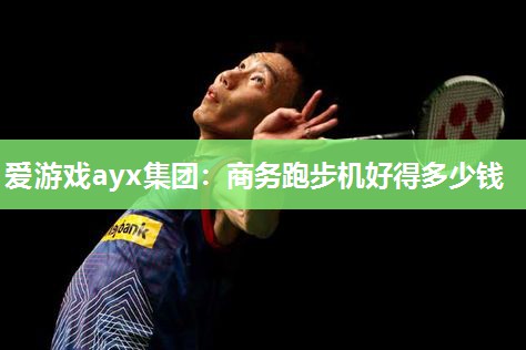 爱游戏ayx集团：商务跑步机好得多少钱