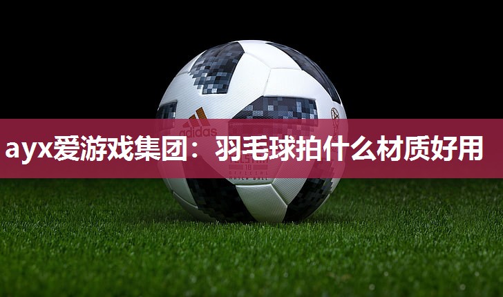 ayx爱游戏集团：羽毛球拍什么材质好用
