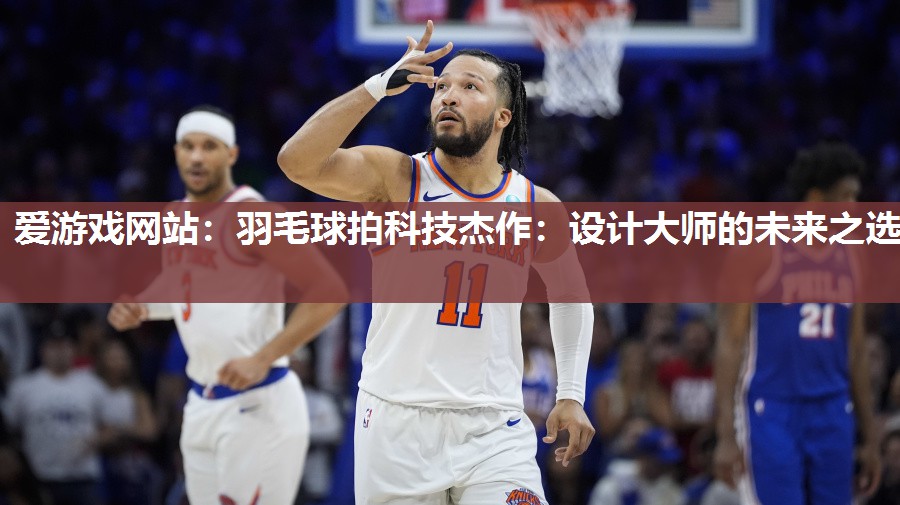 爱游戏网站：羽毛球拍科技杰作：设计大师的未来之选