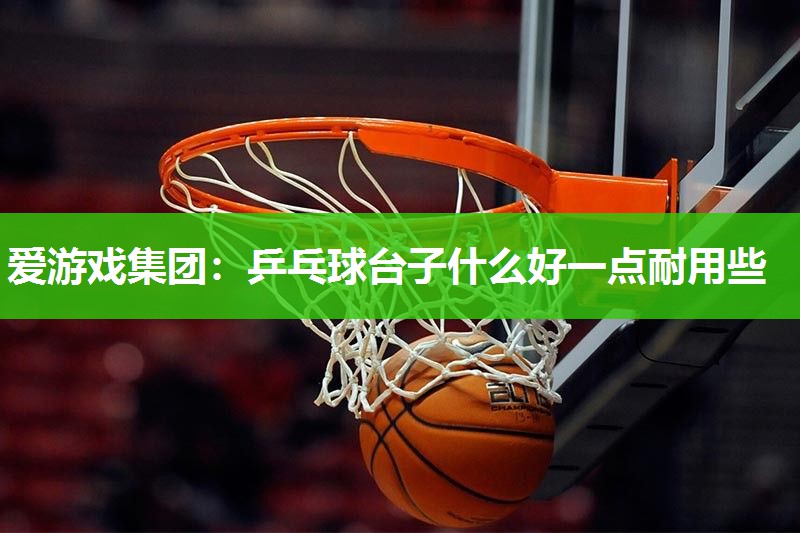 爱游戏集团：乒乓球台子什么好一点耐用些