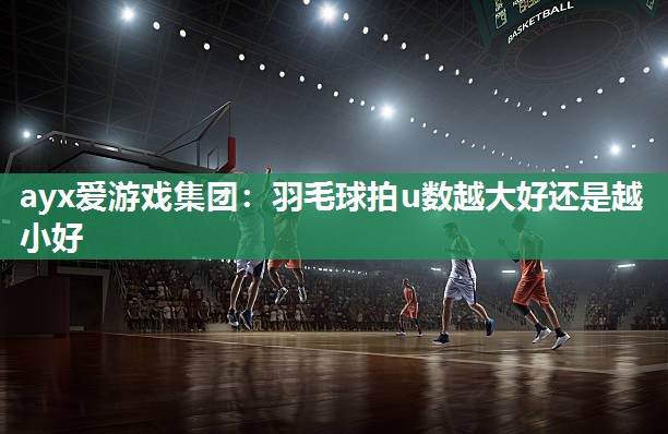 ayx爱游戏集团：羽毛球拍u数越大好还是越小好