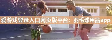 爱游戏登录入口网页版平台：羽毛球用品app