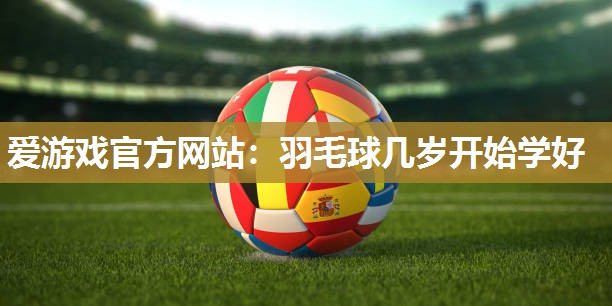 爱游戏官方网站：羽毛球几岁开始学好