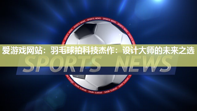 羽毛球拍科技杰作：设计大师的未来之选